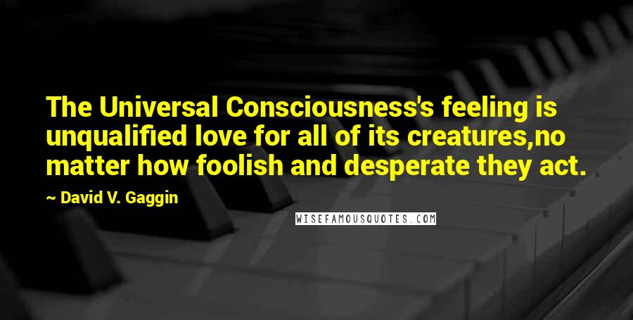 David V. Gaggin Quotes: The Universal Consciousness's feeling is unqualified love for all of its creatures,no matter how foolish and desperate they act.