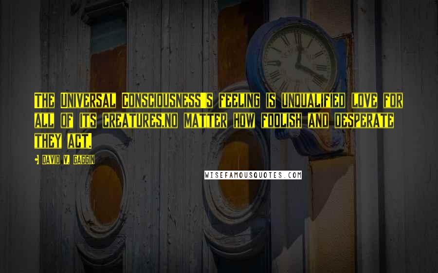 David V. Gaggin Quotes: The Universal Consciousness's feeling is unqualified love for all of its creatures,no matter how foolish and desperate they act.
