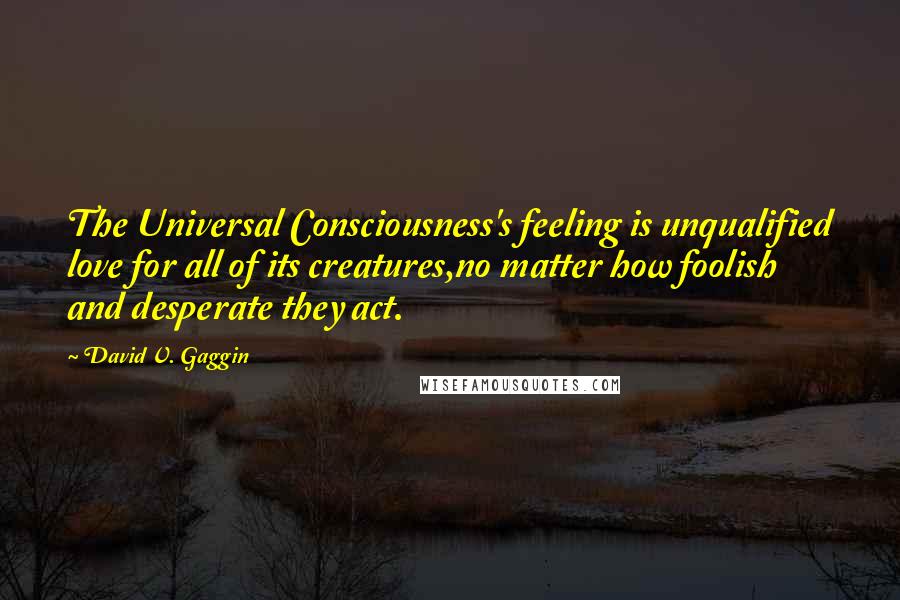 David V. Gaggin Quotes: The Universal Consciousness's feeling is unqualified love for all of its creatures,no matter how foolish and desperate they act.