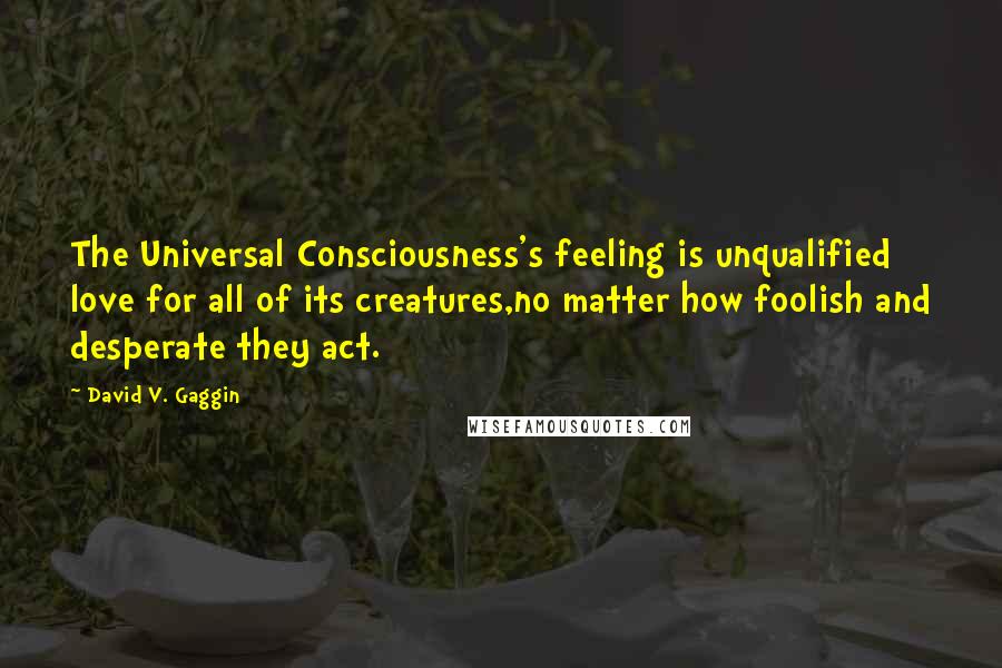 David V. Gaggin Quotes: The Universal Consciousness's feeling is unqualified love for all of its creatures,no matter how foolish and desperate they act.