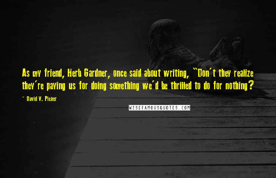 David V. Picker Quotes: As my friend, Herb Gardner, once said about writing, "Don't they realize they're paying us for doing something we'd be thrilled to do for nothing?