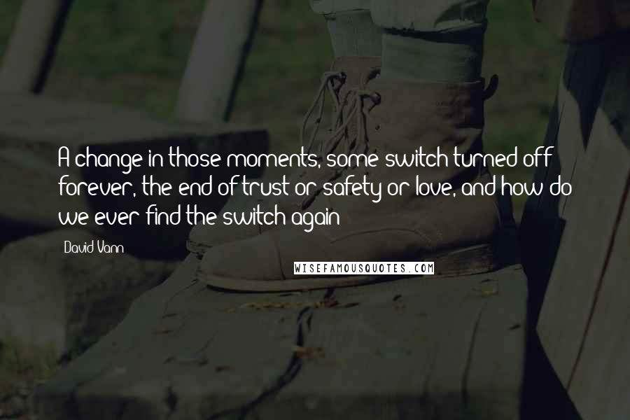 David Vann Quotes: A change in those moments, some switch turned off forever, the end of trust or safety or love, and how do we ever find the switch again?