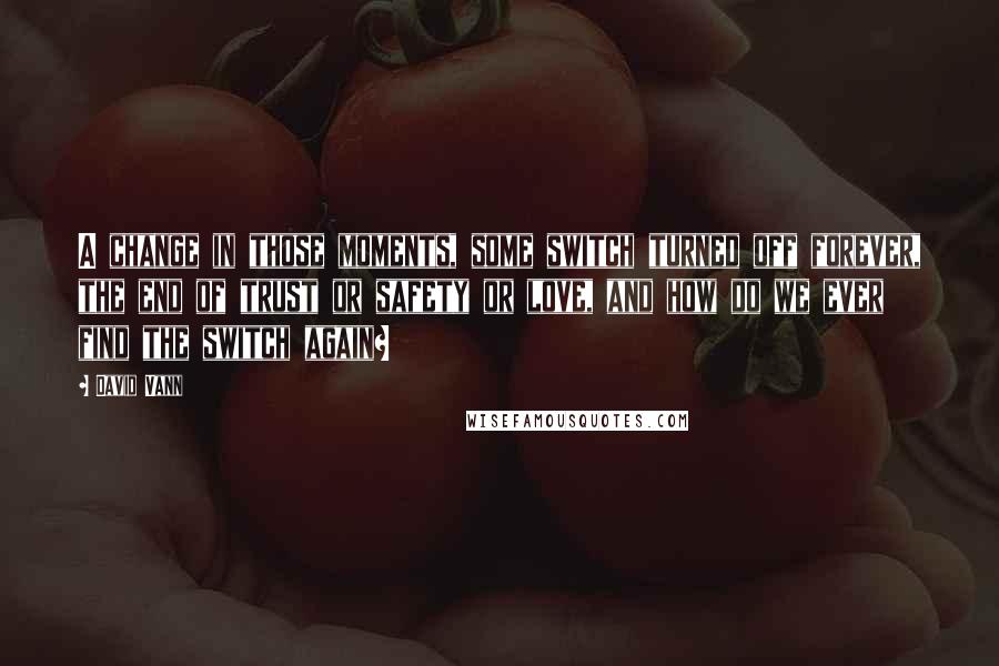 David Vann Quotes: A change in those moments, some switch turned off forever, the end of trust or safety or love, and how do we ever find the switch again?