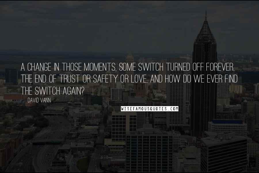 David Vann Quotes: A change in those moments, some switch turned off forever, the end of trust or safety or love, and how do we ever find the switch again?