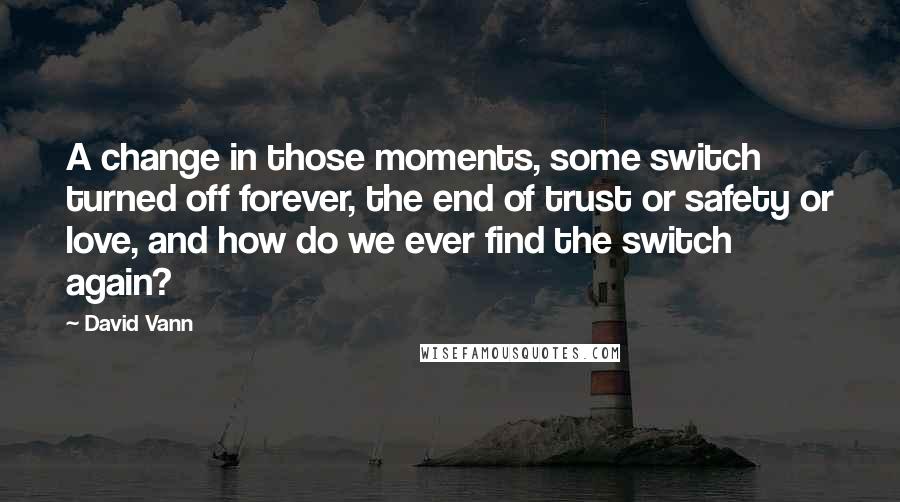 David Vann Quotes: A change in those moments, some switch turned off forever, the end of trust or safety or love, and how do we ever find the switch again?