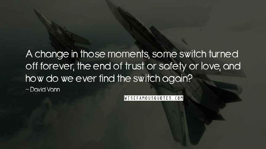 David Vann Quotes: A change in those moments, some switch turned off forever, the end of trust or safety or love, and how do we ever find the switch again?