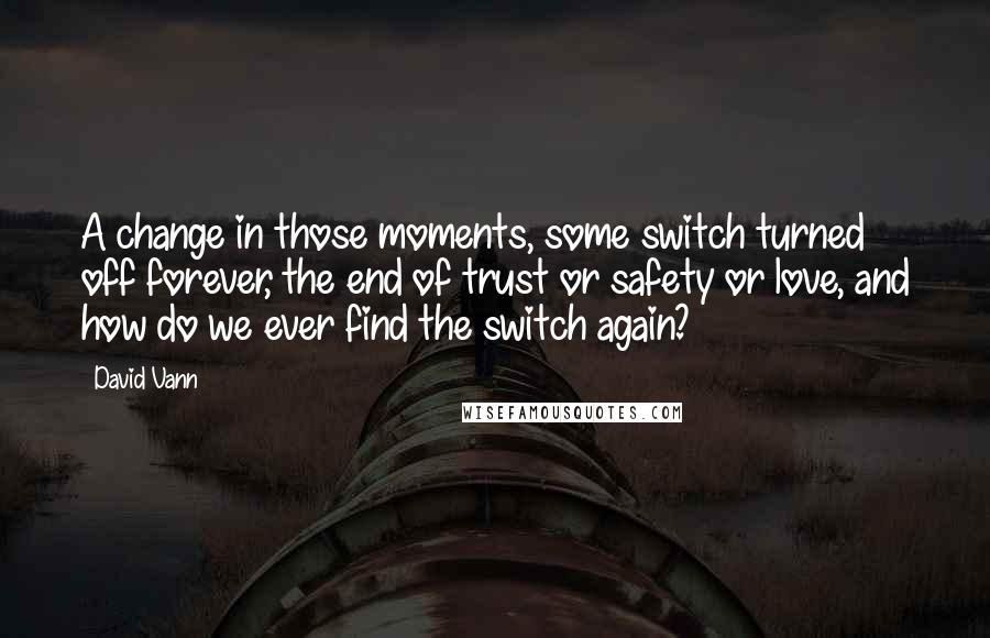 David Vann Quotes: A change in those moments, some switch turned off forever, the end of trust or safety or love, and how do we ever find the switch again?