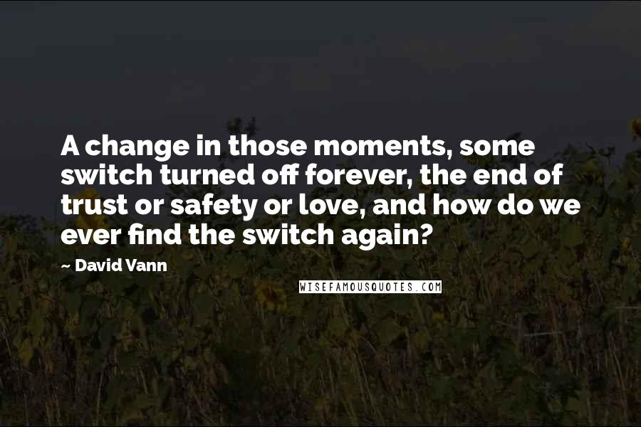 David Vann Quotes: A change in those moments, some switch turned off forever, the end of trust or safety or love, and how do we ever find the switch again?