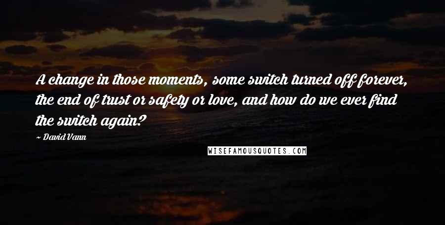 David Vann Quotes: A change in those moments, some switch turned off forever, the end of trust or safety or love, and how do we ever find the switch again?