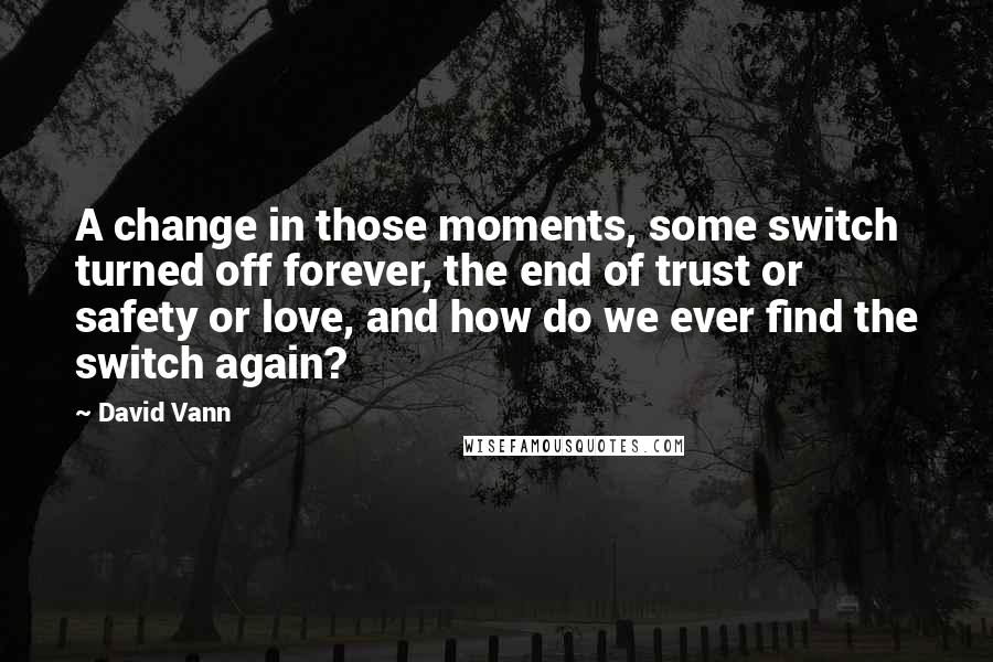 David Vann Quotes: A change in those moments, some switch turned off forever, the end of trust or safety or love, and how do we ever find the switch again?