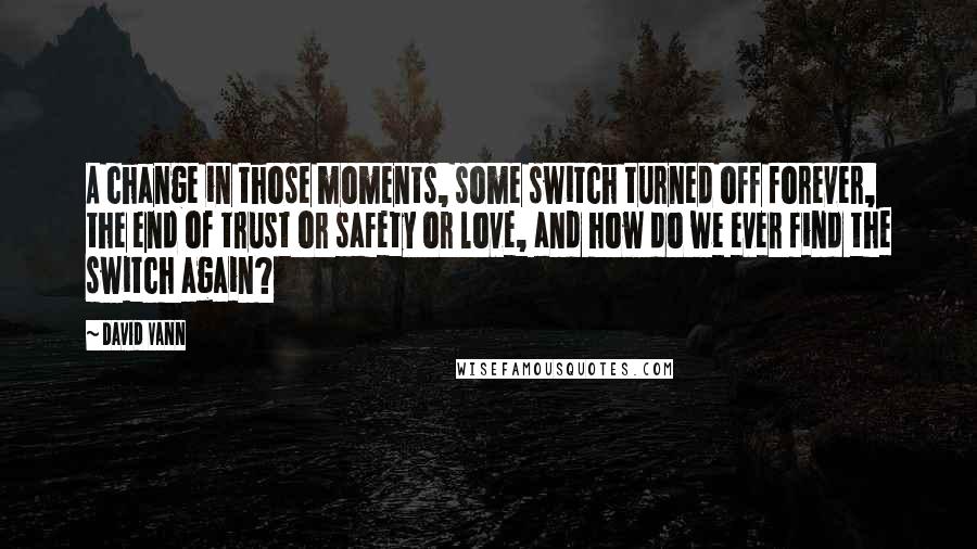 David Vann Quotes: A change in those moments, some switch turned off forever, the end of trust or safety or love, and how do we ever find the switch again?