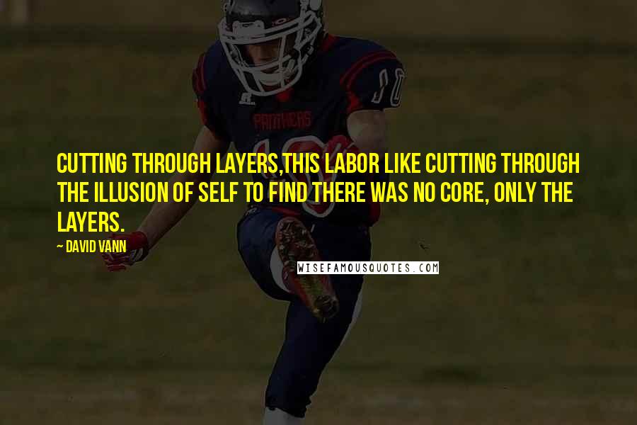 David Vann Quotes: Cutting through layers,this labor like cutting through the illusion of self to find there was no core, only the layers.