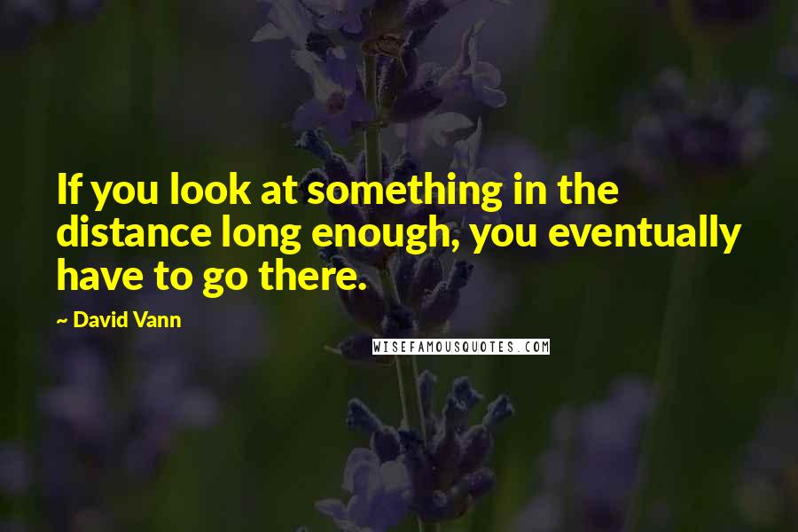 David Vann Quotes: If you look at something in the distance long enough, you eventually have to go there.