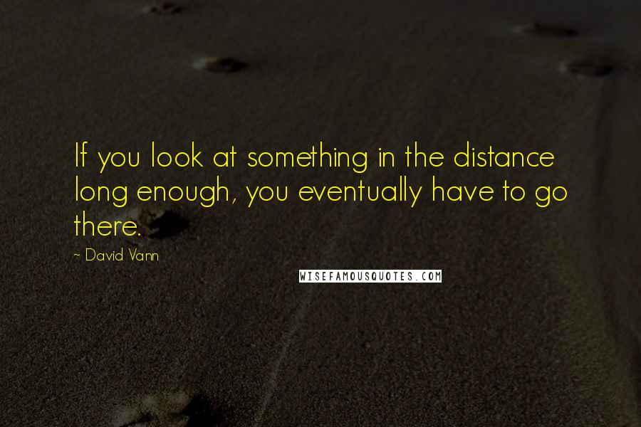David Vann Quotes: If you look at something in the distance long enough, you eventually have to go there.