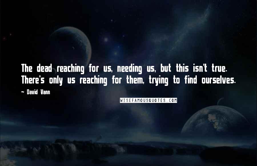 David Vann Quotes: The dead reaching for us, needing us, but this isn't true. There's only us reaching for them, trying to find ourselves.