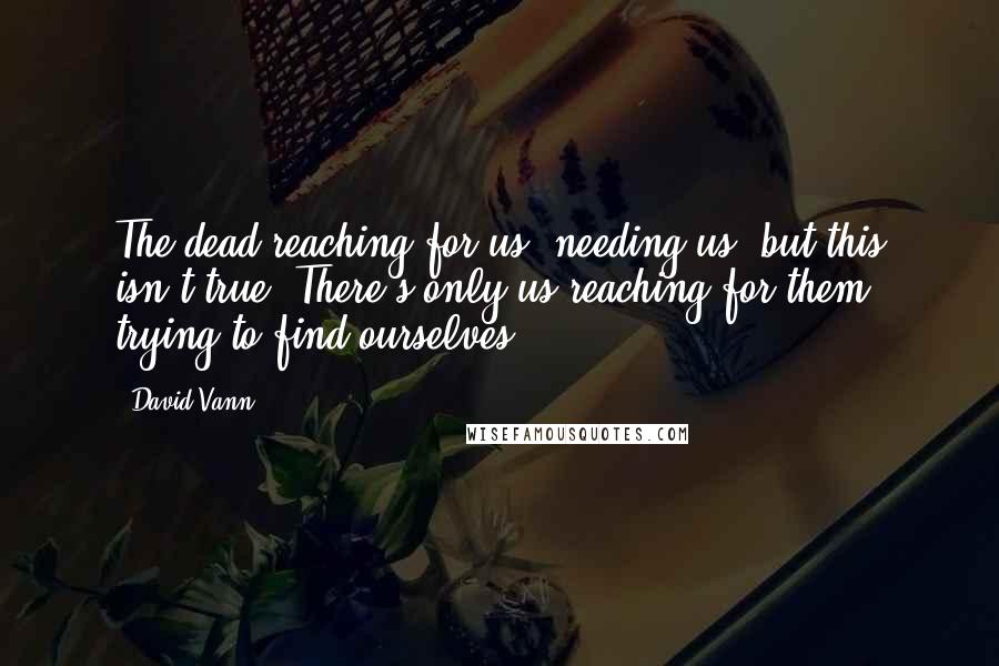 David Vann Quotes: The dead reaching for us, needing us, but this isn't true. There's only us reaching for them, trying to find ourselves.