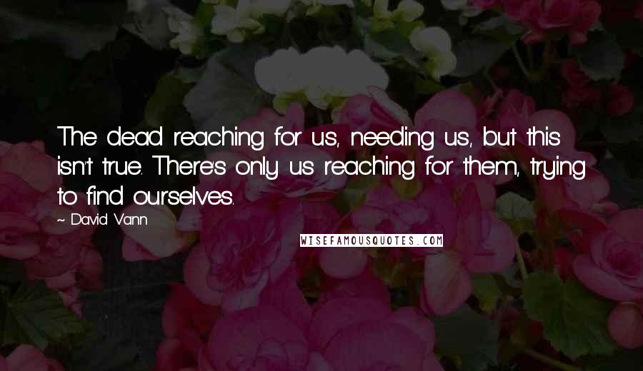 David Vann Quotes: The dead reaching for us, needing us, but this isn't true. There's only us reaching for them, trying to find ourselves.