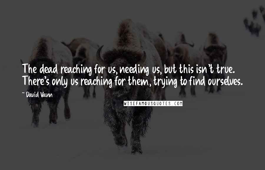 David Vann Quotes: The dead reaching for us, needing us, but this isn't true. There's only us reaching for them, trying to find ourselves.