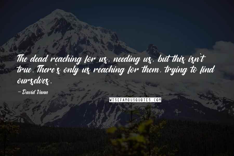 David Vann Quotes: The dead reaching for us, needing us, but this isn't true. There's only us reaching for them, trying to find ourselves.