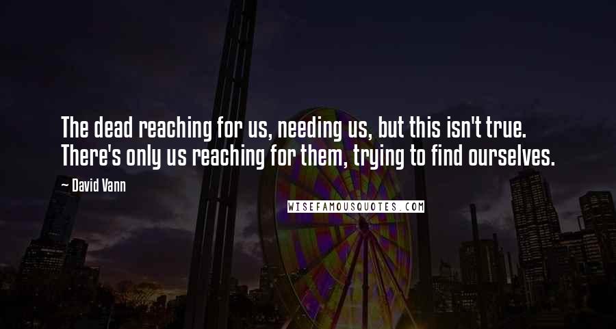 David Vann Quotes: The dead reaching for us, needing us, but this isn't true. There's only us reaching for them, trying to find ourselves.