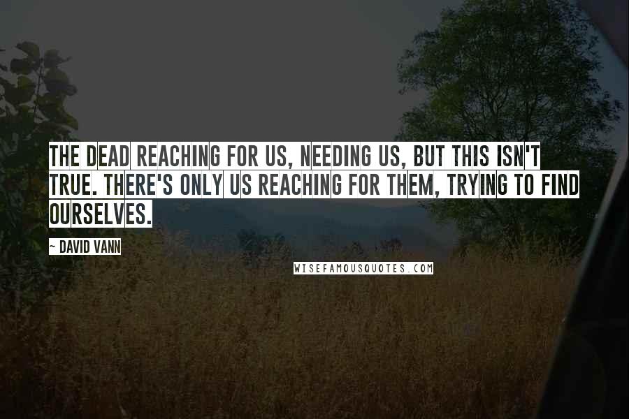 David Vann Quotes: The dead reaching for us, needing us, but this isn't true. There's only us reaching for them, trying to find ourselves.