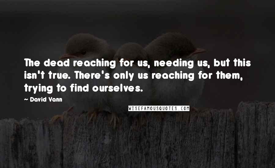David Vann Quotes: The dead reaching for us, needing us, but this isn't true. There's only us reaching for them, trying to find ourselves.