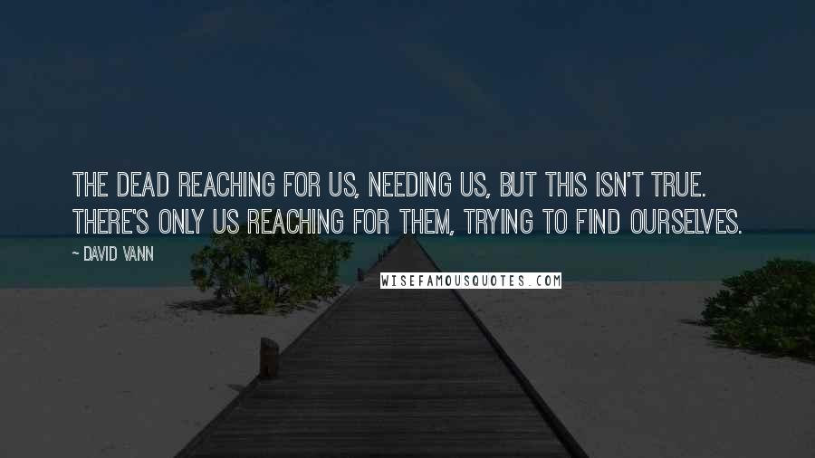 David Vann Quotes: The dead reaching for us, needing us, but this isn't true. There's only us reaching for them, trying to find ourselves.