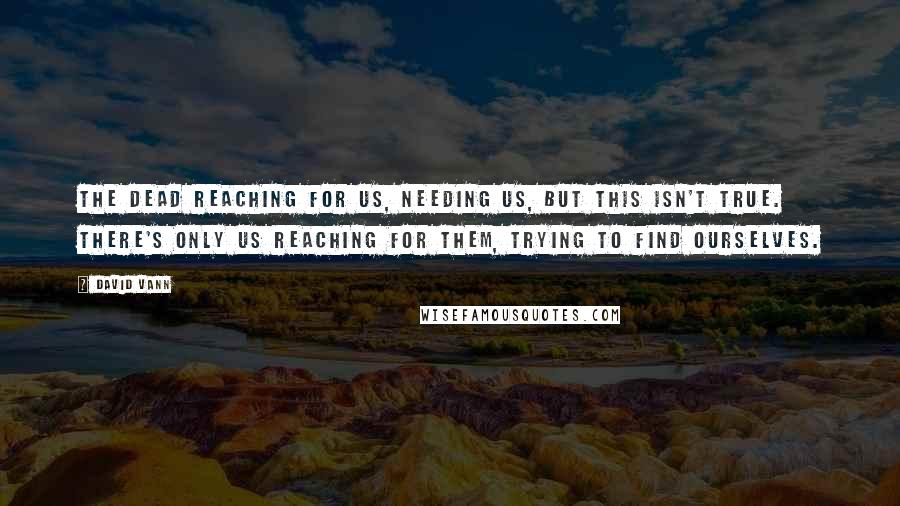 David Vann Quotes: The dead reaching for us, needing us, but this isn't true. There's only us reaching for them, trying to find ourselves.