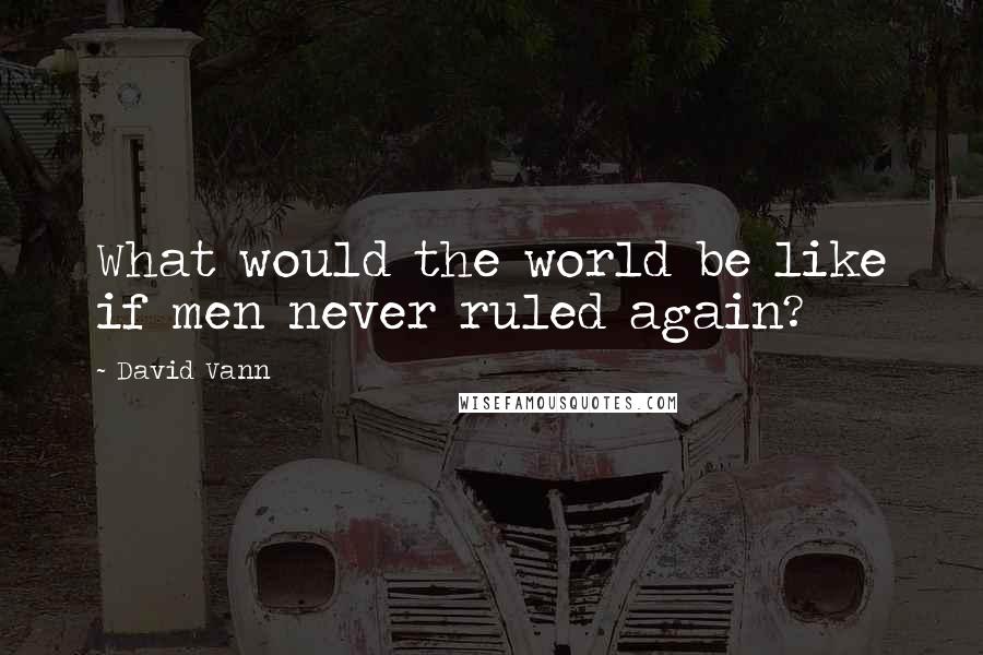 David Vann Quotes: What would the world be like if men never ruled again?