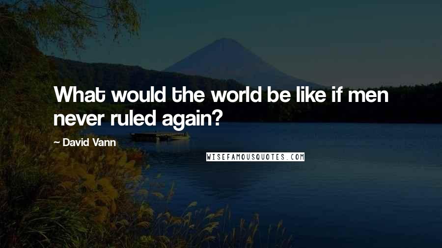 David Vann Quotes: What would the world be like if men never ruled again?