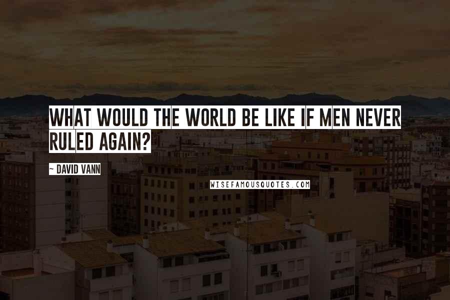 David Vann Quotes: What would the world be like if men never ruled again?