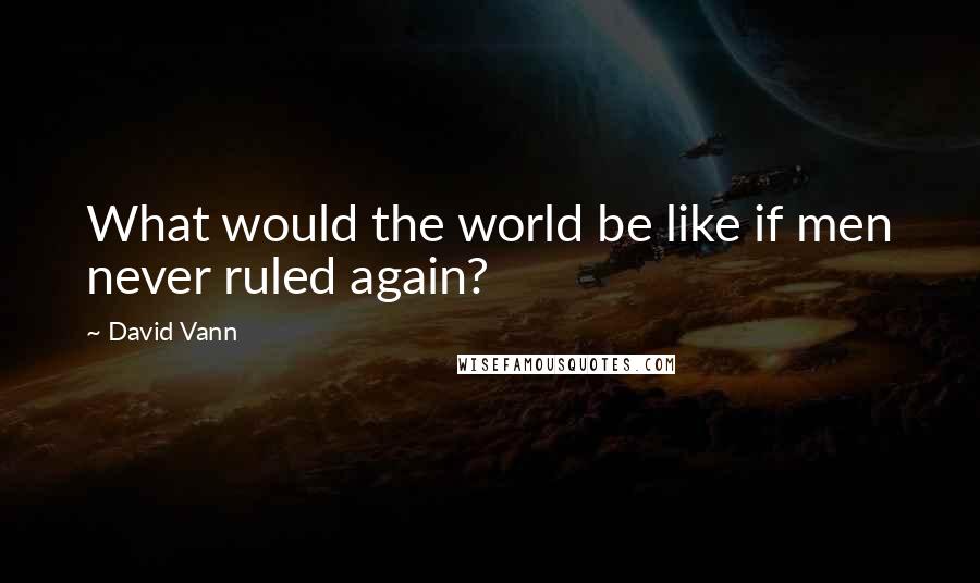 David Vann Quotes: What would the world be like if men never ruled again?