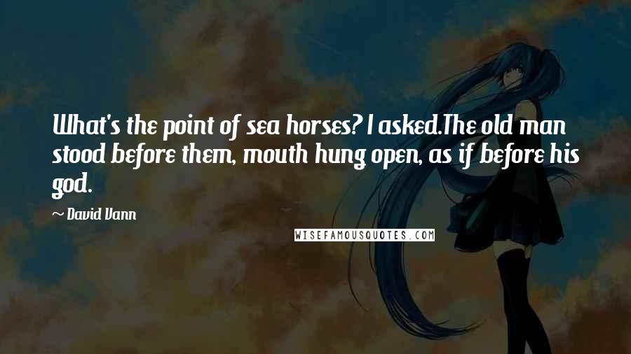 David Vann Quotes: What's the point of sea horses? I asked.The old man stood before them, mouth hung open, as if before his god.