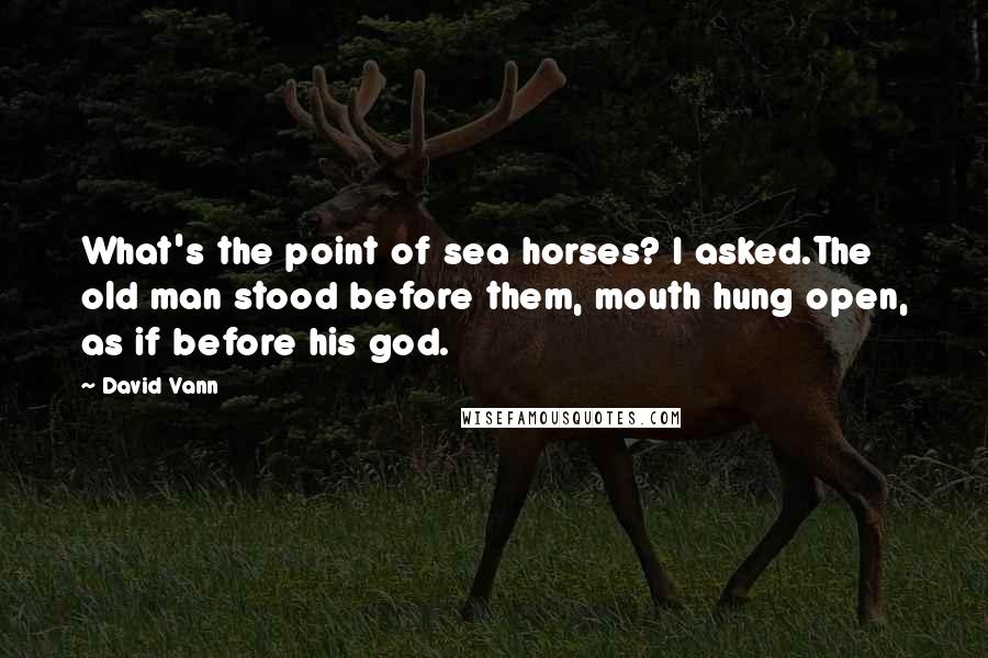 David Vann Quotes: What's the point of sea horses? I asked.The old man stood before them, mouth hung open, as if before his god.