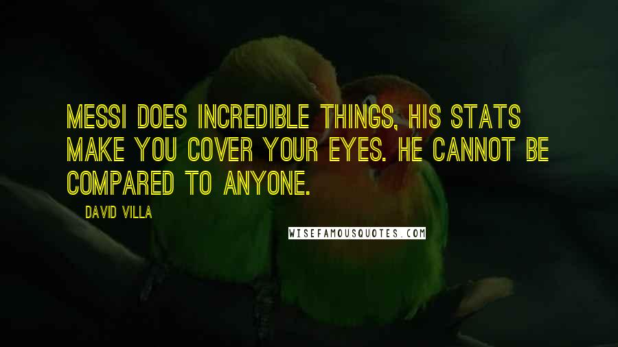 David Villa Quotes: Messi does incredible things, his stats make you cover your eyes. He cannot be compared to anyone.