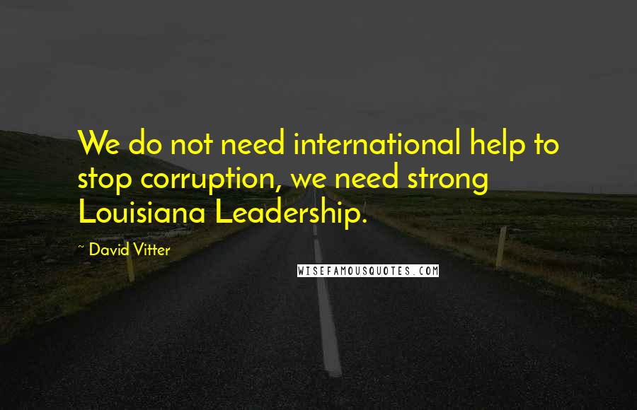 David Vitter Quotes: We do not need international help to stop corruption, we need strong Louisiana Leadership.