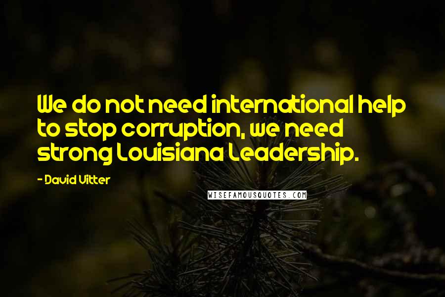 David Vitter Quotes: We do not need international help to stop corruption, we need strong Louisiana Leadership.