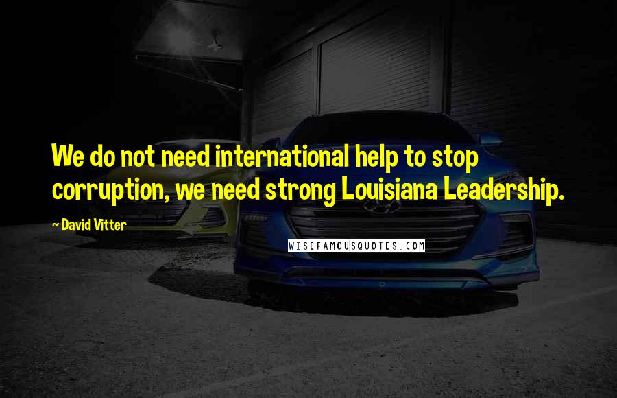 David Vitter Quotes: We do not need international help to stop corruption, we need strong Louisiana Leadership.