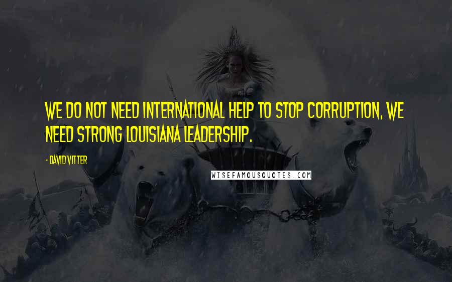 David Vitter Quotes: We do not need international help to stop corruption, we need strong Louisiana Leadership.