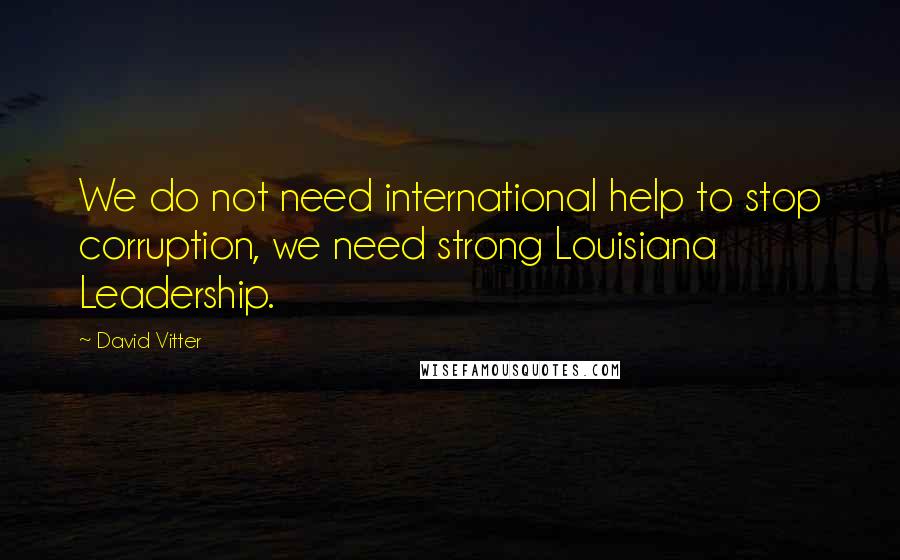 David Vitter Quotes: We do not need international help to stop corruption, we need strong Louisiana Leadership.