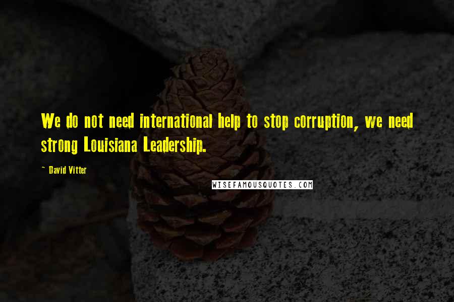 David Vitter Quotes: We do not need international help to stop corruption, we need strong Louisiana Leadership.