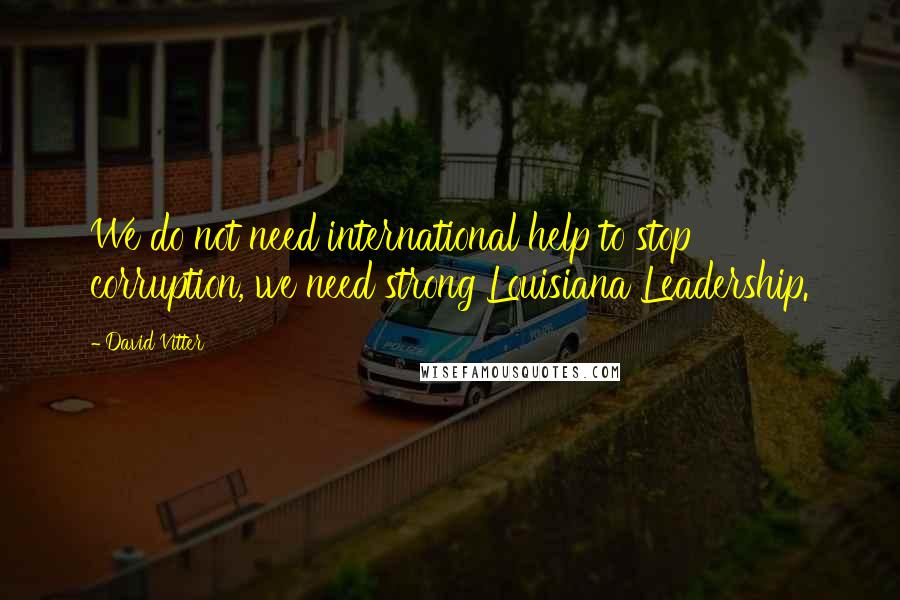 David Vitter Quotes: We do not need international help to stop corruption, we need strong Louisiana Leadership.