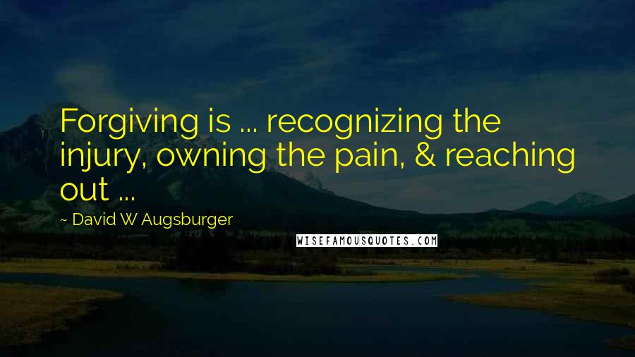 David W Augsburger Quotes: Forgiving is ... recognizing the injury, owning the pain, & reaching out ...