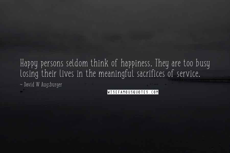 David W Augsburger Quotes: Happy persons seldom think of happiness. They are too busy losing their lives in the meaningful sacrifices of service.