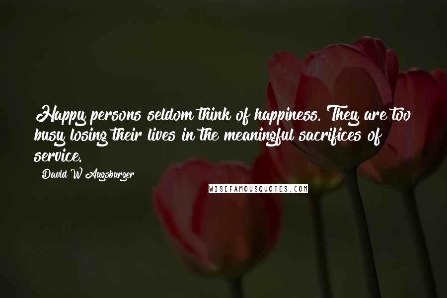 David W Augsburger Quotes: Happy persons seldom think of happiness. They are too busy losing their lives in the meaningful sacrifices of service.