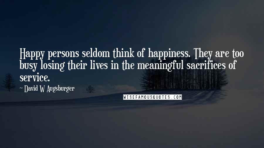 David W Augsburger Quotes: Happy persons seldom think of happiness. They are too busy losing their lives in the meaningful sacrifices of service.