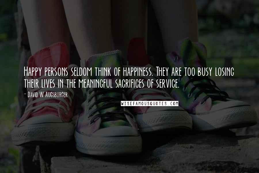 David W Augsburger Quotes: Happy persons seldom think of happiness. They are too busy losing their lives in the meaningful sacrifices of service.