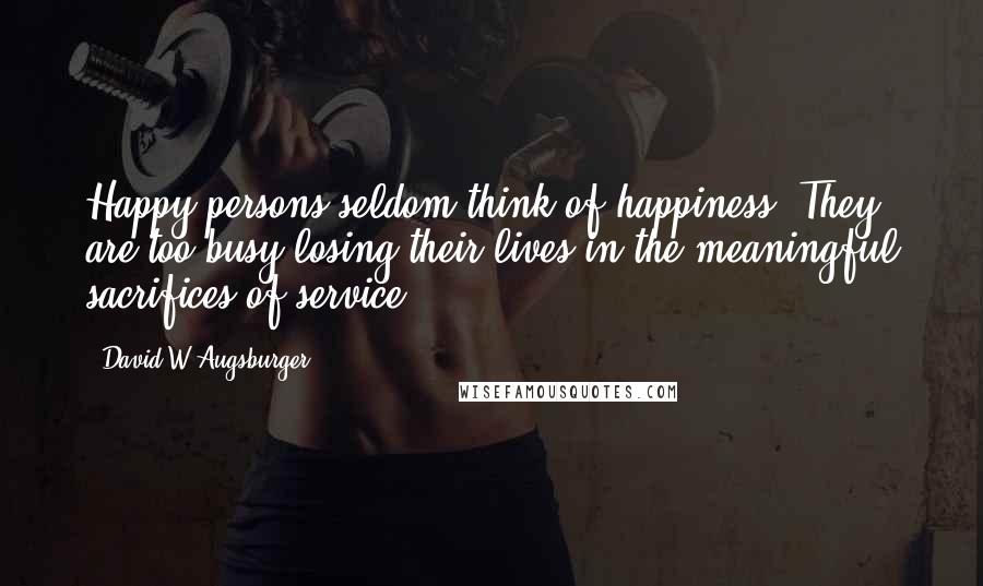 David W Augsburger Quotes: Happy persons seldom think of happiness. They are too busy losing their lives in the meaningful sacrifices of service.