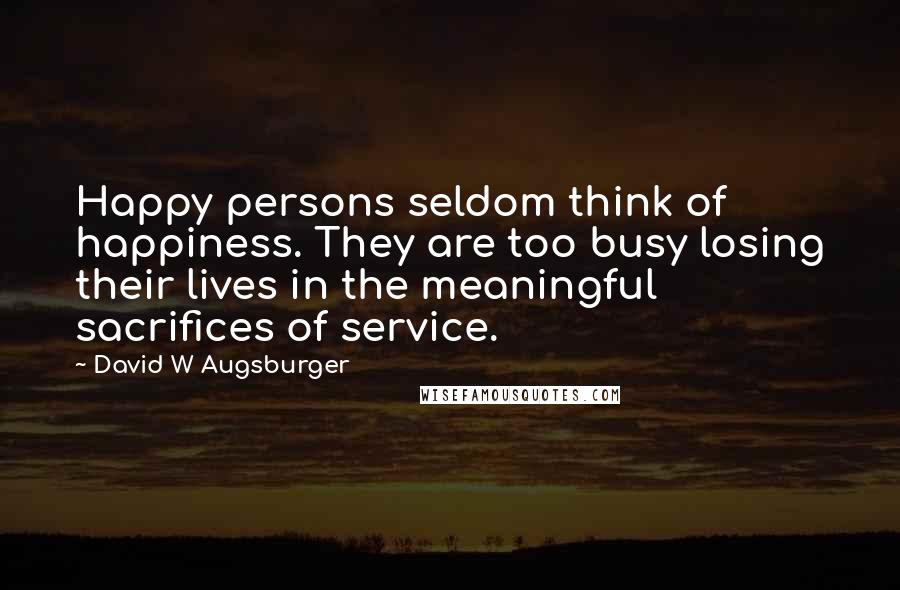 David W Augsburger Quotes: Happy persons seldom think of happiness. They are too busy losing their lives in the meaningful sacrifices of service.