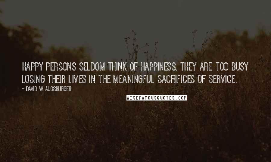 David W Augsburger Quotes: Happy persons seldom think of happiness. They are too busy losing their lives in the meaningful sacrifices of service.